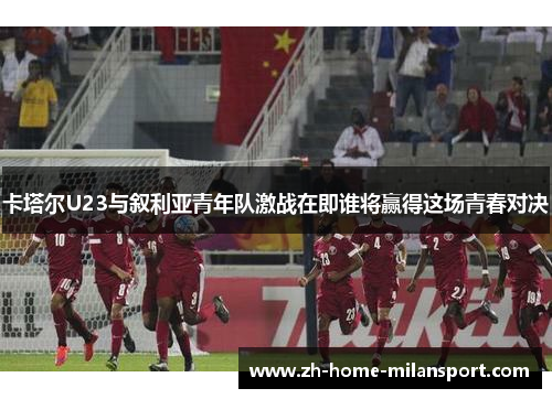 卡塔尔U23与叙利亚青年队激战在即谁将赢得这场青春对决